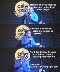 Me: One of my colleagues is also a professional poker player. A friend: Which is he better at, comedy or poker? Me: I don't know, because I'm not dumb enough to play poker with him.